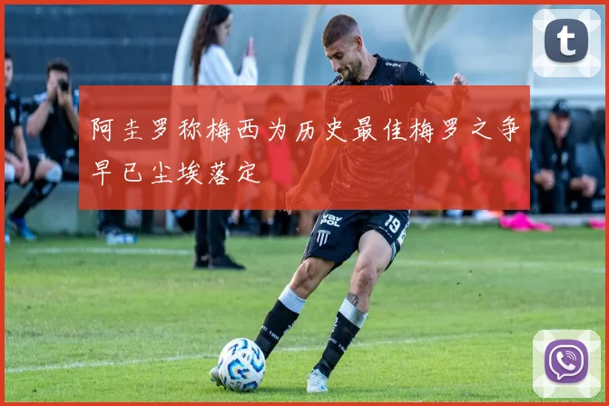 阿圭罗称梅西为历史最佳梅罗之争早已尘埃落定