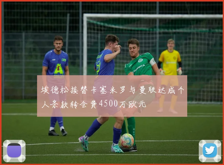 埃德松接替卡塞米罗与曼联达成个人条款转会费4500万欧元