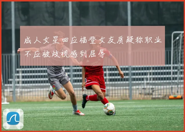 成人女星回应福登女友质疑称职业不应被歧视感到屈辱