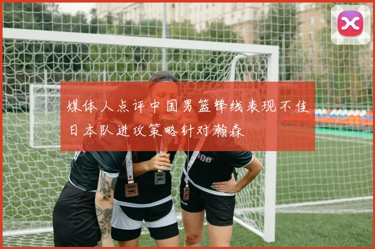 媒体人点评中国男篮锋线表现不佳日本队进攻策略针对瀚森