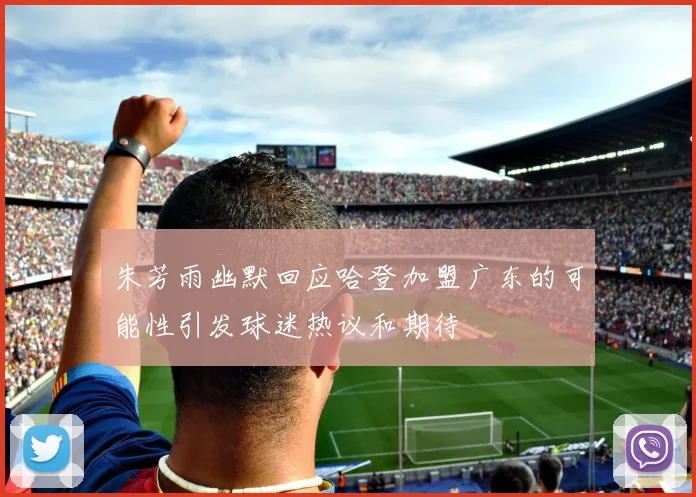 朱芳雨幽默回应哈登加盟广东的可能性引发球迷热议和期待