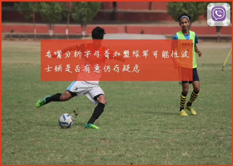 名嘴分析字母哥加盟绿军可能性波士顿是否有意仍存疑虑