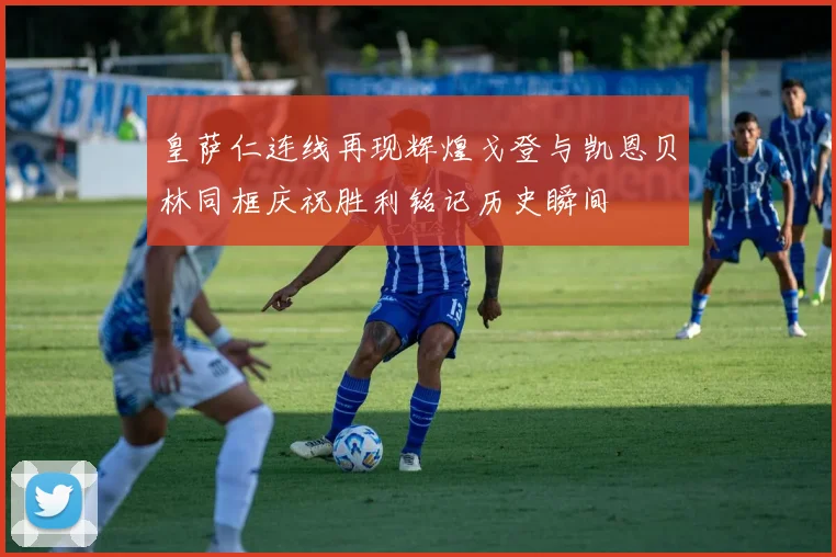 皇萨仁连线再现辉煌戈登与凯恩贝林同框庆祝胜利铭记历史瞬间