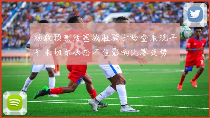 杨毅预测活塞战胜骑士哈登表现平平米切尔状态不佳影响比赛走势