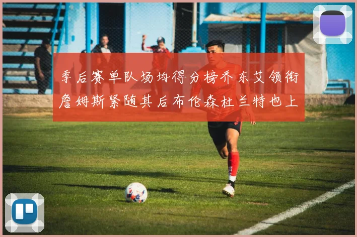 季后赛单队场均得分榜乔东艾领衔詹姆斯紧随其后布伦森杜兰特也上榜