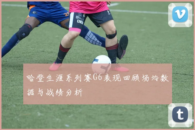 哈登生涯系列赛G6表现回顾场均数据与战绩分析
