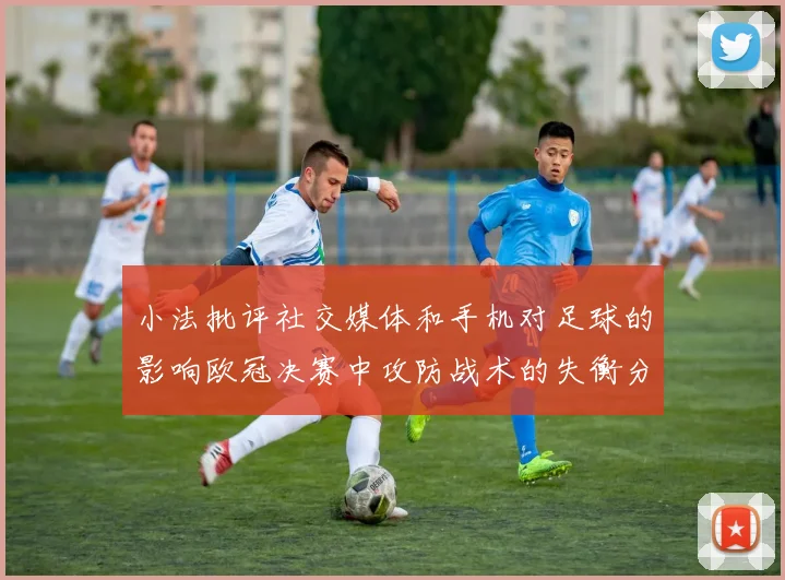 小法批评社交媒体和手机对足球的影响欧冠决赛中攻防战术的失衡分析
