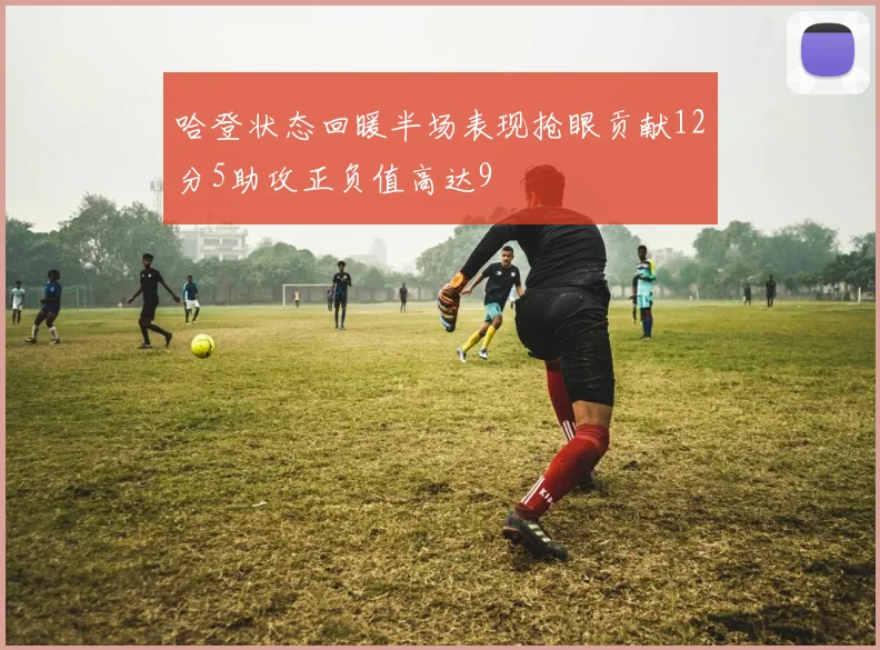 哈登状态回暖半场表现抢眼贡献12分5助攻正负值高达9