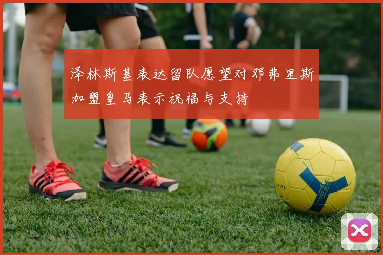 泽林斯基表达留队愿望对邓弗里斯加盟皇马表示祝福与支持