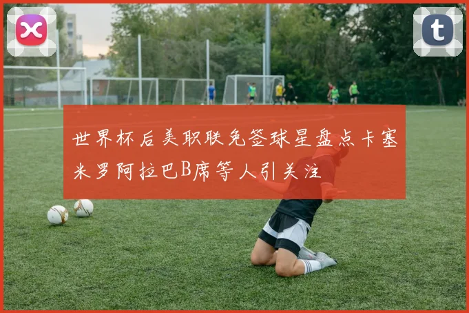 世界杯后美职联免签球星盘点卡塞米罗阿拉巴B席等人引关注
