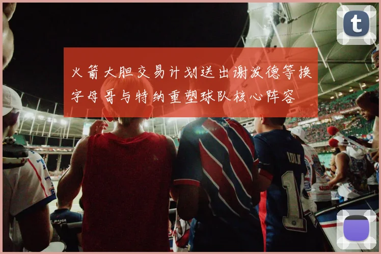 火箭大胆交易计划送出谢泼德等换字母哥与特纳重塑球队核心阵容
