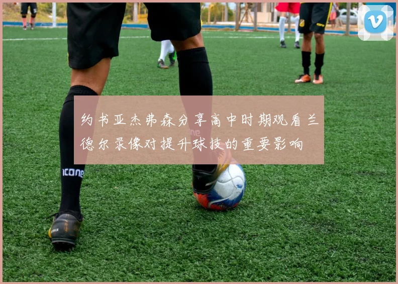 约书亚杰弗森分享高中时期观看兰德尔录像对提升球技的重要影响
