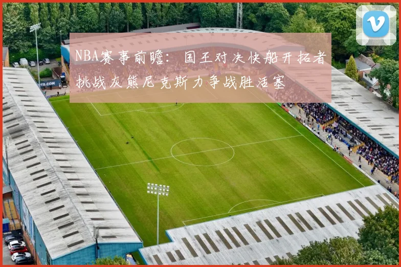 NBA赛事前瞻：国王对决快船开拓者挑战灰熊尼克斯力争战胜活塞