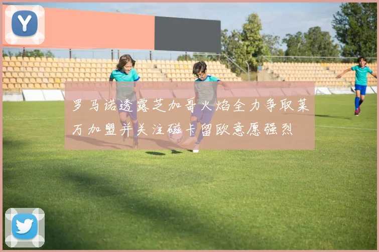 罗马诺透露芝加哥火焰全力争取莱万加盟并关注磁卡留欧意愿强烈