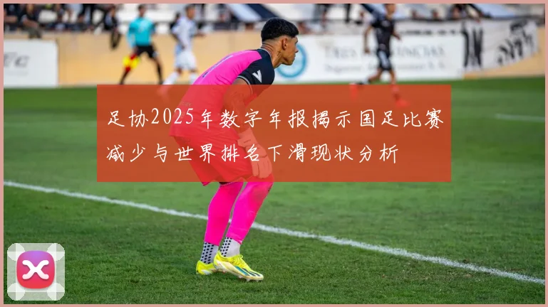 足协2025年数字年报揭示国足比赛减少与世界排名下滑现状分析