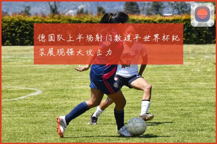 德国队上半场射门数追平世界杯纪录展现强大攻击力