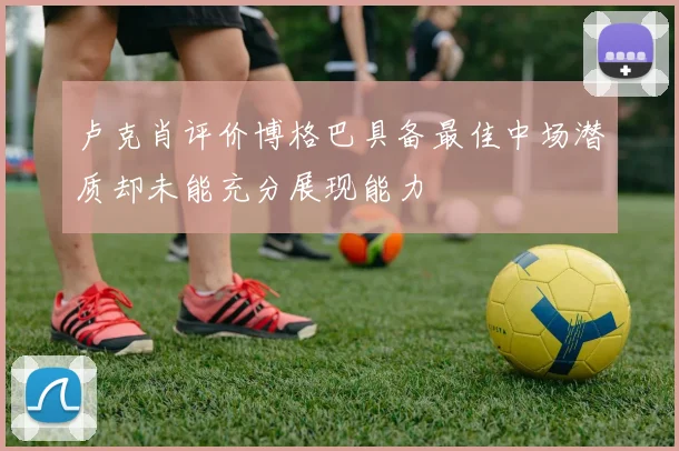 卢克肖评价博格巴具备最佳中场潜质却未能充分展现能力