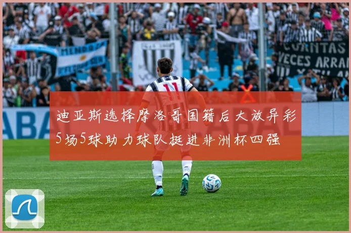 迪亚斯选择摩洛哥国籍后大放异彩5场5球助力球队挺进非洲杯四强