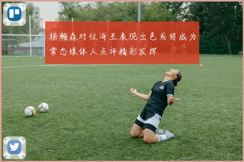 杨瀚森对位海王表现出色或将成为常态媒体人点评精彩发挥