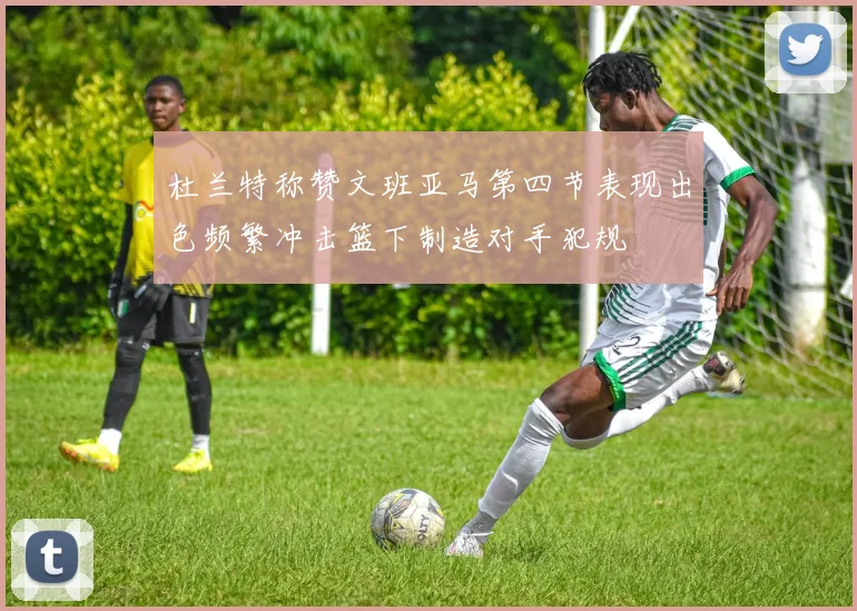 杜兰特称赞文班亚马第四节表现出色频繁冲击篮下制造对手犯规