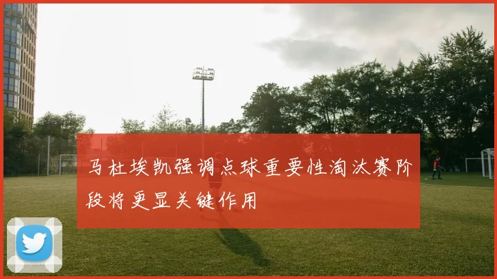马杜埃凯强调点球重要性淘汰赛阶段将更显关键作用