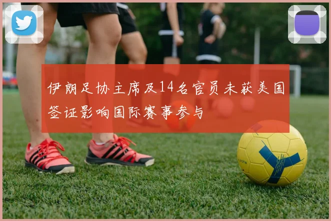 伊朗足协主席及14名官员未获美国签证影响国际赛事参与